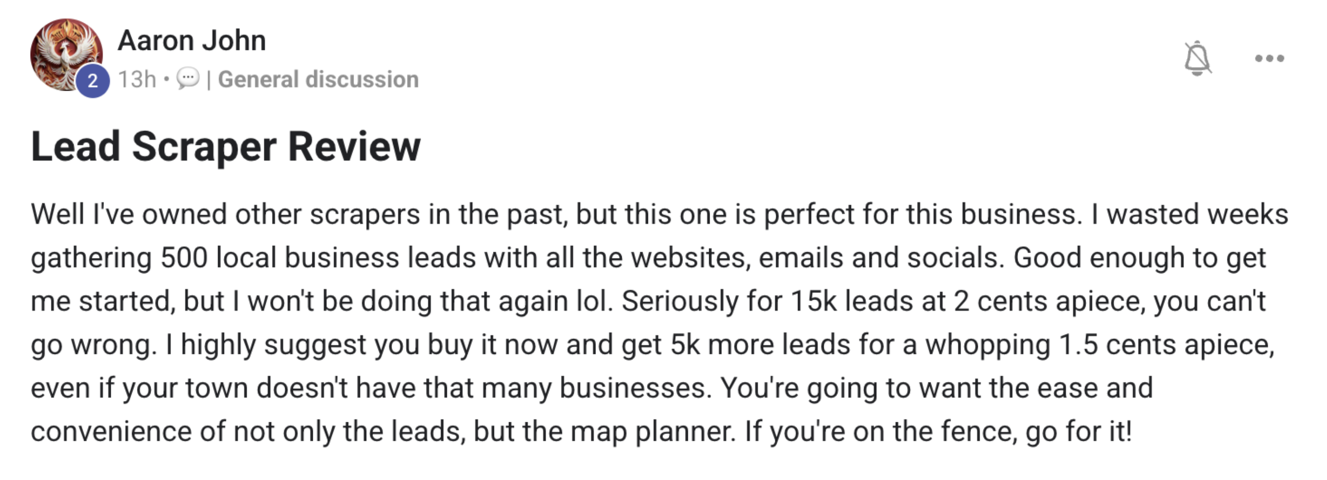 Aaron John's review: "I've owned other scrapers in the past, but this one is perfect for this business. I wasted weeks gathering 500 local business leads... Seriously for 15k leads at 2 cents apiece, you can't go wrong."